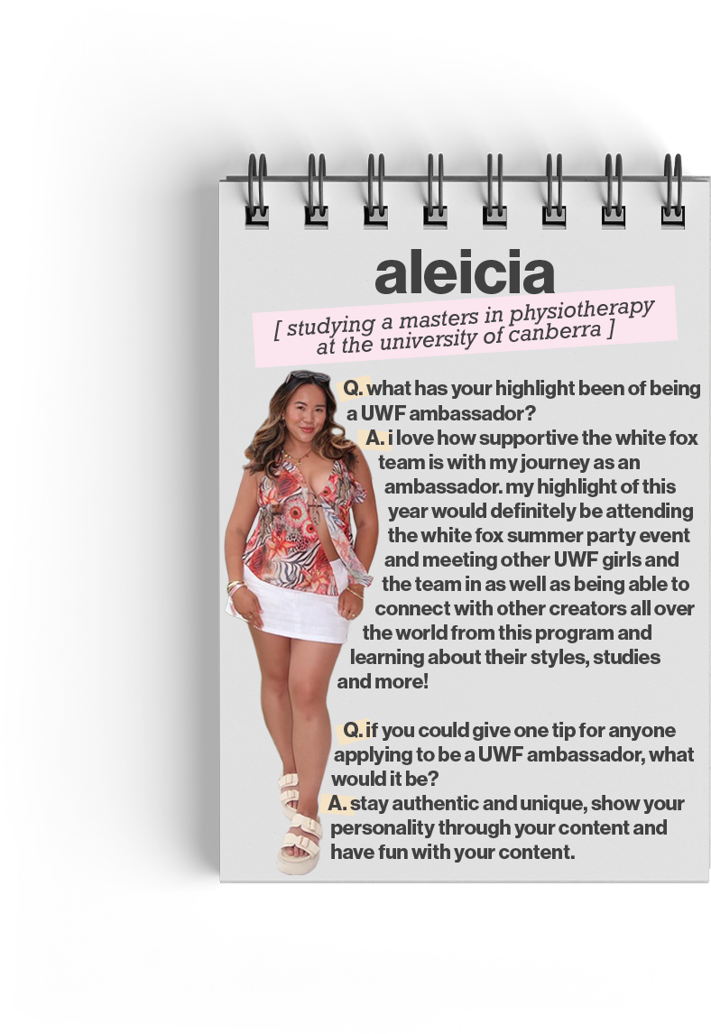Aleicia (studying a Masters in Physiotherapy at the University of Canberra)

Q. what has your highlight been of being a UWF ambassador? A. I love how supportive the White Fox team is with my journey as an ambassador. My highlight of this year would definitely be attending the White Fox summer party event and meeting other UWF girls, as well as being able to connect with other creators all over the world from this program and learning about their styles, studies and more! 
